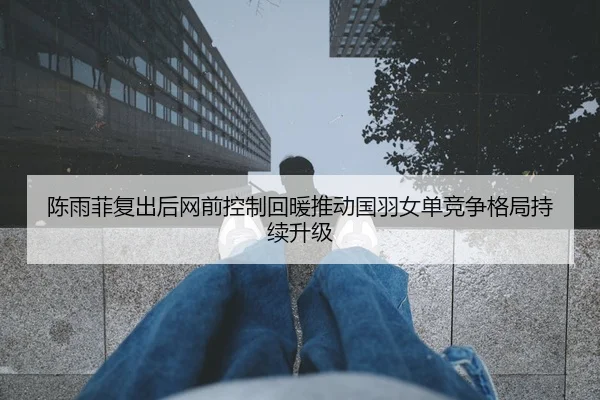 陈雨菲复出后网前控制回暖推动国羽女单竞争格局持续升级（World Cup 2026）